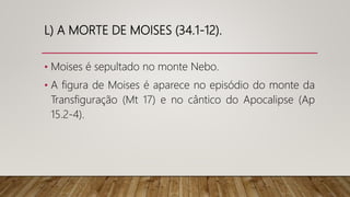 L) A MORTE DE MOISES (34.1-12).
• Moises é sepultado no monte Nebo.
• A figura de Moises é aparece no episódio do monte da
Transfiguração (Mt 17) e no cântico do Apocalipse (Ap
15.2-4).
 