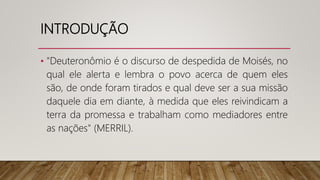 INTRODUÇÃO
• "Deuteronômio é o discurso de despedida de Moisés, no
qual ele alerta e lembra o povo acerca de quem eles
são, de onde foram tirados e qual deve ser a sua missão
daquele dia em diante, à medida que eles reivindicam a
terra da promessa e trabalham como mediadores entre
as nações" (MERRIL).
 