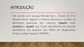 INTRODUÇÃO
• "De acordo com George Mendenhall (...) Êxodo 20-23 e
Deuteronômio seguem a mesma estrutura e contêm os
elementos essenciais dos clássicos tratados entre
suserano e vassalo, que foram descobertos em grande
abundância nos arquivos dos hititas em Boghazkeui,
Turquia, antiga Hatusas" (MERRIL).
 