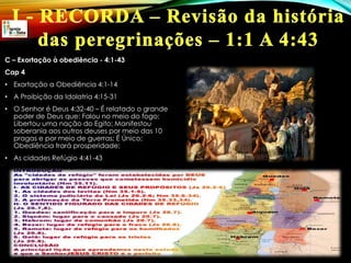 C – Exortação à obediência - 4:1-43
Cap 4
• Exortação a Obediência 4:1-14
• A Proibição da Idolatria 4:15-31
• O Senhor é Deus 4:32-40 – É relatado o grande
poder de Deus que: Falou no meio do fogo;
Libertou uma nação do Egito; Manifestou
soberania aos outros deuses por meio das 10
pragas e por meio de guerras; É Único;
Obediência trará prosperidade;
• As cidades Refúgio 4:41-43
 