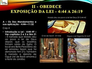 A – Os Dez Mandamentos e
sua aplicação - 4:44—11:32
Cap 4
• Introdução a Lei - 4:44-49 –
Ver capítulos 2 e 3 e Nm 21
- É narrado que Moisés deu
ao povo a lei de Deus
depois que os Israelitas
tinham saído do Egito; O
local era Bete-Peor(terra do
rei amorreu Seom que foi
derrotado Nm 21); Também
é narrado a derrota de
Ogue (rei de Basã amorreu)
a leste do Jordão;
Ogue o rei Gigante Dt 4:47O rei de Seom Dt 4:46
Moisés deu ao povo a lei de Deus Dt 5:44-45
 