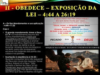 A – Os Dez Mandamentos e sua aplicação
- 4:44—11:32
Cap 6
• O grande mandamento: Amar a Deus
6:1-9 – O mandamento resumo dos
outros mandamentos citado por
Jesus(Dt6:5 e Mt 22:37); Obedecer e
guardar a lei no coração e ensinar
estas leis aos filhos; Repiti-las em casa e
fora de casa; ao deitar e ao se
levantar. Amarrar as leis nos braços e
na testa, para não as esquecer;
escrever nos batentes das portas das
casas e nos portões.
• Exortação à obediência 6:10-33 –
Quando conquistar terra não esquecer
de Deus por causa das riquezas; Temer
a Deus; Adorar só a Deus; “Não
tentarás o Senhor teu Deus”(6:16)-
Citado por Jesus na tentação do
Deserto (Mt 4:7); Pais devem responder
aos filhos que Deus os libertou do Egito;
Tentação de Jesus no Deserto - Dt 6:16/Mt 4:5-7; Dt 8:3/Mt 4:3-4; Dt 6:13/Mt 4:10)
 