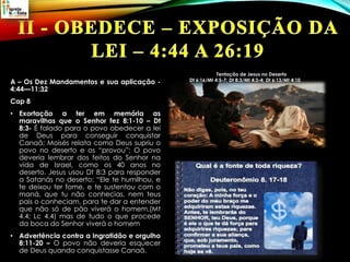 A – Os Dez Mandamentos e sua aplicação -
4:44—11:32
Cap 8
• Exortação a ter em memória as
maravilhas que o Senhor fez 8:1-10 – Dt
8:3- É falado para o povo obedecer a lei
de Deus para conseguir conquistar
Canaã; Moisés relata como Deus supriu o
povo no deserto e os “provou”; O povo
deveria lembrar dos feitos do Senhor na
vida de Israel, como os 40 anos no
deserto. Jesus usou Dt 8:3 para responder
a Satanás no deserto: “Ele te humilhou, e
te deixou ter fome, e te sustentou com o
maná, que tu não conhecias, nem teus
pais o conheciam, para te dar a entender
que não só de pão viverá o homem,(Mt
4.4; Lc 4.4) mas de tudo o que procede
da boca do Senhor viverá o homem
• Advertência contra a Ingratidão e orgulho
8:11-20 – O povo não deveria esquecer
de Deus quando conquistasse Canaã.
Tentação de Jesus no Deserto
Dt 6:16/Mt 4:5-7; Dt 8:3/Mt 4:3-4; Dt 6:13/Mt 4:10
 