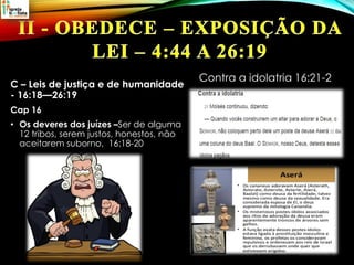C – Leis de justiça e de humanidade
- 16:18—26:19
Cap 16
• Os deveres dos juízes –Ser de alguma
12 tribos, serem justos, honestos, não
aceitarem suborno, 16:18-20
Contra a idolatria 16:21-2
 