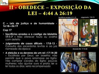 C – Leis de justiça e de humanidade -
16:18—26:19
Cap 17
• Sacrifícios errados e o castigo da idolatria
17:1-7 – Não oferecer touro ou ovelha
com defeito
• Julgamento de casos difíceis - 17:8-13 -
Consulta dos sacerdotes levitas e ao juiz
nomeado da época
• A eleição e os deveres de um rei –17:14-20
- Escolhido por Deus; ser israelita; não
permitir que o povo retornasse ao Egito;
não comprar cavalos do Egito; poucas
mulheres; não ajuntar ouro e prata; ler a
lei todos os dias; seria recompensado
Sacrifícios errados (17:1-7)
Devereis Rei 17:14-20
 