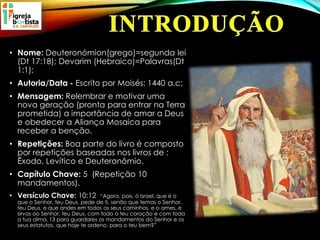 • Nome: Deuteronómion(grego)=segunda lei
(Dt 17:18); Devarim (Hebraico)=Palavras(Dt
1:1);
• Autoria/Data - Escrito por Moisés; 1440 a.c;
• Mensagem: Relembrar e motivar uma
nova geração (pronta para entrar na Terra
prometida) a importância de amar a Deus
e obedecer a Aliança Mosaica para
receber a benção.
• Repetições: Boa parte do livro é composto
por repetições baseadas nos livros de :
Êxodo, Levítico e Deuteronômio.
• Capítulo Chave: 5 (Repetição 10
mandamentos).
• Versículo Chave: 10:12 “Agora, pois, ó Israel, que é o
que o Senhor, teu Deus, pede de ti, senão que temas o Senhor,
teu Deus, e que andes em todos os seus caminhos, e o ames, e
sirvas ao Senhor, teu Deus, com todo o teu coração e com toda
a tua alma, 13 para guardares os mandamentos do Senhor e os
seus estatutos, que hoje te ordeno, para o teu bem?”
 