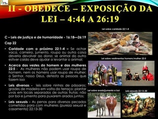 C – Leis de justiça e de humanidade - 16:18—26:19
Cap 22
• Caridade com o próximo 22:1-4 – Se achar
vaca, carneiro, jumento, roupa ou outra coisa
deveria devolver ao dono; se animal do outro
estiver caído deve ajudar a levantar o animal;
• Acerca das vestes do homem e das mulheres
22:5 - As mulheres não podem usar roupa de
homem, nem os homens usar roupa de mulher;
o Senhor, nosso Deus, detesta as pessoas que
fazem isso
• Leis diversas - leis sobre ninhos de pássaros;
grades de madeira em volta do terraço; plantar
uvas em locais separados de outras frutas; não
por boi e jumento para puxarem arados juntos;
• Leis sexuais - As penas para diversos pecados
cometidos para com mulheres (pureza sexual e
casamento) 22:13-30
Lei sobre caridade 22:1-4
Lei sobre vestimentas homem/mulher 22:5
Lei sobre arado(jumento e boi Leis sexuais 22:13-30
 