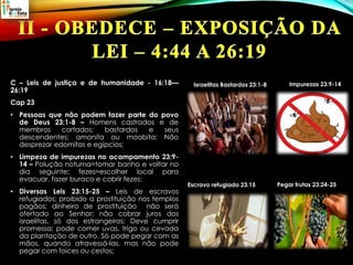 C – Leis de justiça e de humanidade - 16:18—
26:19
Cap 23
• Pessoas que não podem fazer parte do povo
de Deus 23:1-8 – Homens castrados e de
membros cortados; bastardos e seus
descendentes; amonita ou moabita; Não
desprezar edomitas e egípcios;
• Limpeza de impurezas no acampamento 23:9-
14 – Polução noturna=tomar banho e voltar no
dia seguinte; fezes=escolher local para
evacuar, fazer buraco e cobrir fezes;
• Diversas Leis 23:15-25 – Leis de escravos
refugiados; proibido a prostituição nos templos
pagãos; dinheiro de prostituição não será
ofertado ao Senhor; não cobrar juros dos
israelitas, só dos estrangeiros; Deve cumprir
promessa; pode comer uvas, trigo ou cevada
da plantação de outro. Só pode pegar com as
mãos, quando atravessá-las, mas não pode
pegar com foices ou cestos;
Israelitas Bastardos 23:1-8 Impurezas 23:9-14
Escravo refugiado 23:15 Pegar frutas 23:24-25
 