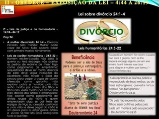 C – Leis de justiça e de humanidade -
16:18—26:19
Cap 24
• A mulher divorciada 24:1-4 – Divórcio
iniciado pelo marido; Mulher pode
casar de novo; Não poderá casar
com primeiro marido novamente;
• Leis de caráter humanitário - 24:5-22 –
Homem recém-casado não sairá à
guerra ou terá encargo; não aceitar
as pedras de moinho de moer trigo
como pagamento de empréstimo;
sequestrador deve ser morto; doença
de pele deve seguir instruções do
sacerdote; não invadir a casa da
pessoa para pegar a capa de dormir
oferecida como garantia; não
explorar pobre e humilde; pais não
serão mortos por crimes dos filhos e
filhos não serão mortos por crimes dos
pais; direitos dos órfãos e estrangeiros;
não aceitar como pagamento de
dívida roupa da viúva a quem
emprestaram algo; se cair feixe de
espigas de trigo ou cevada, azeitonas
e uvas, não se deve pegar do chão e
sim deixar para os estrangeiros, órfãos
e viúvas. Se fizer isto Deus abençoará
tudo o que fizer.
Lei sobre divórcio 24:1-4
Leis humanitárias 24:5-22
 