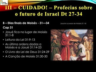 B – Dias finais de Moisés - 31—34
Cap 31
• Josué fica no lugar de Moisés
31:1-8
• Leitura da Lei 31:9-13
• As última ordens dadas a
Moisés e a Josué 31:14-23
• O Livro da Lei de Deus 31:24-29
• A Canção de Moisés 31:30-30
Josué é sucessor de Moisés 31:1-8
 