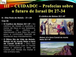 B – Dias finais de Moisés - 31—34
Cap 32
• O Cantico de Moises 32:1-47 – No
cântico de Moisés é exaltado o
nome de Deus e sua Soberaria.
Também no cântico é
relembrado o que Deus fez pelo
povo e continuará fazendo se
obedecer seus mandamentos.
• O Último Dia da Vida de Moisés.
Moisés vê do monte Nebo a terra
de Canaã 32:48-52 – Deus fala
com Moises para subir no monte
Nebo e observar a terra de
Canaã pois Moisés iria morrer e
não entraria nela.
O cântico de Moises 32:1-47
Moises vê a terra Canaã do monte
Nebo 32:1-47
 