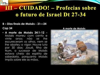 B – Dias finais de Moisés - 31—34
Cap 34
• A morte de Moisés 34:1-12 –
Moisés morreu com cento e
vinte anos; não se lhe
escureceram os olhos, nem se
lhe abateu o vigor; Houve luto
por 30 dias; Josué, filho de
Num, o sucessor de Moisés
estava cheio do espírito de
sabedoria, porquanto Moisés
impôs sobre ele as mãos.
A morte de Moisés
 