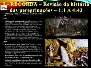 B – Vitórias e partilha do território ao oriente do Jordão
- 2 e 3
Cap 2
• Os israelistas no Deserto 2:1-23 – É relembrado que
Deus não permitiu guerra contra os Edomitas
(descendentes de Esaú que expulsaram os Horeus
de Edom) e nem guerra contra os Moabitas
(descendentes de Ló que guerrearam contra os
gigantes Emins(ou Refains ou zanzumins) e
conquistaram Ar); Morte da antiga geração;
• A vitória sobre Seom, rei de Hesbom (2:37)- Foi
proposto acordo de paz e Seom não aceitou pois
Deus o endureceu o coração; Israel vence a
guerra; Não foi invadido os locais que Deus proibiu;
Cap3
• A vitória sobre Ogue, rei de Basa 3:1-11 – Guerra
contra o gigante Ogue em Edrei; Morreram
homens, mulheres e crianças; Conquistadas 60
cidades com muralhas altas e portões reforçados;
Só gado e objetos de valor ficaram; Foi o último rei
da raça de gigantes refains
• A Divisão da Terra entre as tribos Israelitas ao norte
do Jordão - 3:12-22 – Ver Nm 32:1-42
• Moisés É Impedido de Entrar em Canaã 3:23-29 –
Moisés relembra que ele pediu a Deus para entrar
em Canaã e Deus só permitiu que ele visse a terra
de longe.
O rei Gigante Ogue 3:1-11
Monte Horebe 3:23-29
 
