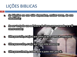 LIÇÕES BIBLICAS
17
1. As bênçãos na sua vida dependem, muitas vezes, de sua
obediência;
2. Ao ser tentado use a Palavra de Deus como espada, e a fé
como escudo;
3. Olhe para trás, e veja o que Deus já fez e como te conduziu;
4. Olhe para o alto, e veja que Deus está presente;
5. Olhe para a frente, e saiba que o justo vive pela fé.
 