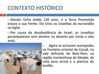 CONTEXTO HISTÓRICO
18
 Moisés tinha então 120 anos, e a Terra Prometida
estava a sua frente. Ele tirou os israelitas da escravidão
no Egito.
 Por causa da desobediência de Israel, os israelitas
perambularam sem destino no deserto por trinta e oito
anos.
 Agora se achavam acampados
na fronteira oriental de Canaã, no
vale defronte de Bete-Peor, na
região montanhosa do Moabe, de
vista para Jericó e a planície do
Jordão.
 