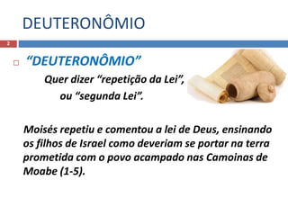 DEUTERONÔMIO
2
 “DEUTERONÔMIO”
Quer dizer “repetição da Lei”,
ou “segunda Lei”.
Moisés repetiu e comentou a lei de Deus, ensinando
os filhos de Israel como deveriam se portar na terra
prometida com o povo acampado nas Camoinas de
Moabe (1-5).
 