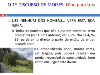 O 1O DISCURSO DE MOISÉS: Olhe para trás
26
 1.35 NENHUM DOS HOMENS... VERÁ ESTA BOA
TERRA.
 Todos os israelitas que não quiseram entrar na terra
prometida (ver a nota anterior; ver v. 26; Nm 14.4,26-
35) perderam o direito, a partir de então, de entrar
naquela terra.
A desobediência pode, muitas vezes,
ser trágica, pois poderá resultar em
perda irreversível de oportunidade, bem
como em julgamento divino.
 