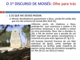 O 1O DISCURSO DE MOISÉS: Olhe para trás
32
 3.25 QUE ME DEIXES PASSAR.
 Moisés desobedecera gravemente a Deus, sendo-lhe então dito
que ele não entraria em Canaã (Nm 20.8-12).
Mesmo assim, ele implorou a Deus,
pedindo-lhe que revertesse a ordem e lhe
permitisse atravessar o rio Jordão e entrar
na terra prometida. Deus não o atendeu (v.
26), a fim de ensinar que o pecado de um
líder espiritual tem graves consequências e
incorrerá em juízo mais rigoroso (cf. Tg 3.1).
O funesto (mortal) fracasso de um líder
espiritual da igreja, como exemplo de
obediência ao Senhor, pode impedi-lo de
exercer certas áreas do ministério evangélico
(cf. Nm 20.12; ver 20.8,12 notas).
 