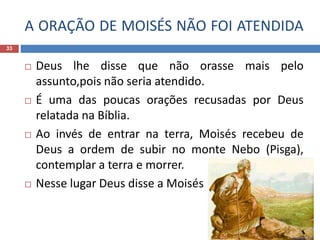A ORAÇÃO DE MOISÉS NÃO FOI ATENDIDA
33
 Deus lhe disse que não orasse mais pelo
assunto,pois não seria atendido.
 É uma das poucas orações recusadas por Deus
relatada na Bíblia.
 Ao invés de entrar na terra, Moisés recebeu de
Deus a ordem de subir no monte Nebo (Pisga),
contemplar a terra e morrer.
 Nesse lugar Deus disse a Moisés
 