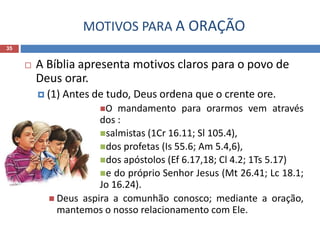 MOTIVOS PARA A ORAÇÃO
35
 A Bíblia apresenta motivos claros para o povo de
Deus orar.
 (1) Antes de tudo, Deus ordena que o crente ore.
O mandamento para orarmos vem através
dos :
salmistas (1Cr 16.11; Sl 105.4),
dos profetas (Is 55.6; Am 5.4,6),
dos apóstolos (Ef 6.17,18; Cl 4.2; 1Ts 5.17)
e do próprio Senhor Jesus (Mt 26.41; Lc 18.1;
Jo 16.24).
 Deus aspira a comunhão conosco; mediante a oração,
mantemos o nosso relacionamento com Ele.
 