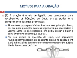 MOTIVOS PARA A ORAÇÃO
36
 (2) A oração é o elo de ligação que carecemos para
recebermos as bênçãos de Deus, o seu poder e o
cumprimento das suas promessas.
 Numerosas passagens bíblicas ilustram esse princípio. Jesus,
por exemplo, prometeu aos seus seguidores que receberiam o
Espírito Santo se perseverassem em pedir, buscar e bater à
porta do seu Pai celestial (Lc 11.5-13).
 Por isso, depois da ascensão de Jesus, seus seguidores
reunidos permaneceram em constante oração no cenáculo (At
1.14) até o Espírito Santo ser derramado com poder (At 1.8) no
dia de Pentecostes (At 2.1-4).
 