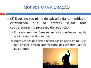 MOTIVOS PARA A ORAÇÃO
38
 (3) Deus, no seu plano de salvação da humanidade,
estabeleceu que os crentes sejam seus
cooperadores no processo da redenção.
 Em certo sentido, Deus se limita às orações santas, de
fé e incessantes do seu povo.
 Muitas coisas não serão realizadas no reino de Deus se
não houver oração intercessora dos crentes (ver Êx
33.11 nota).
 