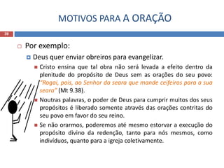 MOTIVOS PARA A ORAÇÃO
39
 Por exemplo:
 Deus quer enviar obreiros para evangelizar.
 Cristo ensina que tal obra não será levada a efeito dentro da
plenitude do propósito de Deus sem as orações do seu povo:
“Rogai, pois, ao Senhor da seara que mande ceifeiros para a sua
seara” (Mt 9.38).
 Noutras palavras, o poder de Deus para cumprir muitos dos seus
propósitos é liberado somente através das orações contritas do
seu povo em favor do seu reino.
 Se não orarmos, poderemos até mesmo estorvar a execução do
propósito divino da redenção, tanto para nós mesmos, como
indivíduos, quanto para a igreja coletivamente.
 