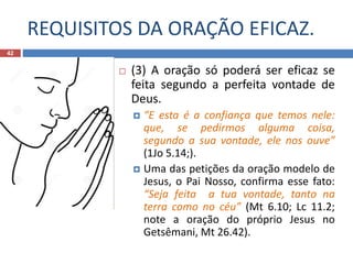 REQUISITOS DA ORAÇÃO EFICAZ.
42
 (3) A oração só poderá ser eficaz se
feita segundo a perfeita vontade de
Deus.
 “E esta é a confiança que temos nele:
que, se pedirmos alguma coisa,
segundo a sua vontade, ele nos ouve”
(1Jo 5.14;).
 Uma das petições da oração modelo de
Jesus, o Pai Nosso, confirma esse fato:
“Seja feita a tua vontade, tanto na
terra como no céu” (Mt 6.10; Lc 11.2;
note a oração do próprio Jesus no
Getsêmani, Mt 26.42).
 