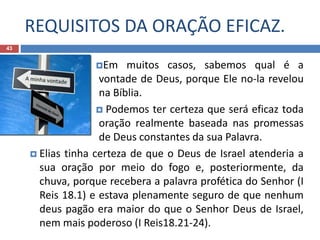 REQUISITOS DA ORAÇÃO EFICAZ.
43
Em muitos casos, sabemos qual é a
vontade de Deus, porque Ele no-la revelou
na Bíblia.
 Podemos ter certeza que será eficaz toda
oração realmente baseada nas promessas
de Deus constantes da sua Palavra.
 Elias tinha certeza de que o Deus de Israel atenderia a
sua oração por meio do fogo e, posteriormente, da
chuva, porque recebera a palavra profética do Senhor (I
Reis 18.1) e estava plenamente seguro de que nenhum
deus pagão era maior do que o Senhor Deus de Israel,
nem mais poderoso (I Reis18.21-24).
 