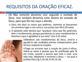 REQUISITOS DA ORAÇÃO EFICAZ.
44
 (4) Não somente devemos orar segundo a vontade de
Deus, mas também devemos estar dentro da vontade de
Deus, para que Ele nos ouça e atenda.
 Deus nos dará as coisas que pedimos, somente se buscarmos
em primeiro lugar o seu reino e sua justiça (ver Mt 6.33 nota).
 O apóstolo João declara que “qualquer coisa que lhe pedirmos,
dele a receberemos, porque guardamos os seus mandamentos e
fazemos o que é agradável à sua vista” (1Jo 3.22 nota).
Obedecer aos mandamentos de Deus, amá-lo e
agradá-lo são condições prévias indispensáveis para
termos resposta às orações.
Tiago ao escrever que a oração do justo é eficaz,
refere-se tanto à pessoa que foi justificada pela fé
em Cristo, quanto à pessoa que está a viver uma
vida reta, obediente e temente a Deus — tal qual o
profeta Elias (Tg 5.16-18; Sl 34.13,14).
 