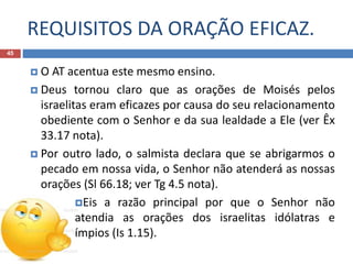 REQUISITOS DA ORAÇÃO EFICAZ.
45
 O AT acentua este mesmo ensino.
 Deus tornou claro que as orações de Moisés pelos
israelitas eram eficazes por causa do seu relacionamento
obediente com o Senhor e da sua lealdade a Ele (ver Êx
33.17 nota).
 Por outro lado, o salmista declara que se abrigarmos o
pecado em nossa vida, o Senhor não atenderá as nossas
orações (Sl 66.18; ver Tg 4.5 nota).
Eis a razão principal por que o Senhor não
atendia as orações dos israelitas idólatras e
ímpios (Is 1.15).
 