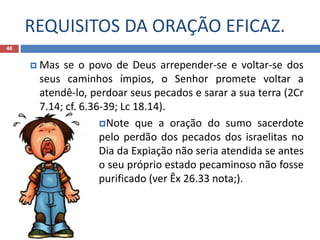 REQUISITOS DA ORAÇÃO EFICAZ.
46
 Mas se o povo de Deus arrepender-se e voltar-se dos
seus caminhos ímpios, o Senhor promete voltar a
atendê-lo, perdoar seus pecados e sarar a sua terra (2Cr
7.14; cf. 6.36-39; Lc 18.14).
Note que a oração do sumo sacerdote
pelo perdão dos pecados dos israelitas no
Dia da Expiação não seria atendida se antes
o seu próprio estado pecaminoso não fosse
purificado (ver Êx 26.33 nota;).
 