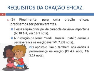 REQUISITOS DA ORAÇÃO EFICAZ.
47
 (5) Finalmente, para uma oração eficaz,
precisamos ser perseverantes.
 É essa a lição principal da parábola da viúva importuna
(Lc 18.1-7; ver 18.1 nota).
 A instrução de Jesus: “Pedi... buscai... batei”, ensina a
perseverança na oração (ver Mt 7.7,8 nota).
O apóstolo Paulo também nos exorta à
perseverança na oração (Cl 4.2 nota; 1Ts
5.17 nota).
 