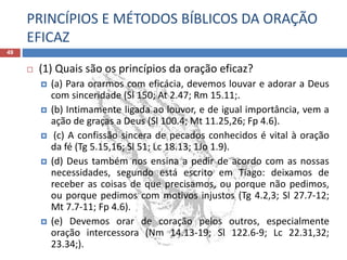 PRINCÍPIOS E MÉTODOS BÍBLICOS DA ORAÇÃO
EFICAZ
49
 (1) Quais são os princípios da oração eficaz?
 (a) Para orarmos com eficácia, devemos louvar e adorar a Deus
com sinceridade (Sl 150; At 2.47; Rm 15.11;.
 (b) Intimamente ligada ao louvor, e de igual importância, vem a
ação de graças a Deus (Sl 100.4; Mt 11.25,26; Fp 4.6).
 (c) A confissão sincera de pecados conhecidos é vital à oração
da fé (Tg 5.15,16; Sl 51; Lc 18.13; 1Jo 1.9).
 (d) Deus também nos ensina a pedir de acordo com as nossas
necessidades, segundo está escrito em Tiago: deixamos de
receber as coisas de que precisamos, ou porque não pedimos,
ou porque pedimos com motivos injustos (Tg 4.2,3; Sl 27.7-12;
Mt 7.7-11; Fp 4.6).
 (e) Devemos orar de coração pelos outros, especialmente
oração intercessora (Nm 14.13-19; Sl 122.6-9; Lc 22.31,32;
23.34;).
 