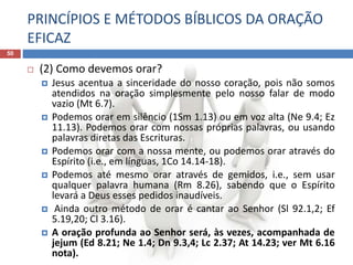 PRINCÍPIOS E MÉTODOS BÍBLICOS DA ORAÇÃO
EFICAZ
50
 (2) Como devemos orar?
 Jesus acentua a sinceridade do nosso coração, pois não somos
atendidos na oração simplesmente pelo nosso falar de modo
vazio (Mt 6.7).
 Podemos orar em silêncio (1Sm 1.13) ou em voz alta (Ne 9.4; Ez
11.13). Podemos orar com nossas próprias palavras, ou usando
palavras diretas das Escrituras.
 Podemos orar com a nossa mente, ou podemos orar através do
Espírito (i.e., em línguas, 1Co 14.14-18).
 Podemos até mesmo orar através de gemidos, i.e., sem usar
qualquer palavra humana (Rm 8.26), sabendo que o Espírito
levará a Deus esses pedidos inaudíveis.
 Ainda outro método de orar é cantar ao Senhor (Sl 92.1,2; Ef
5.19,20; Cl 3.16).
 A oração profunda ao Senhor será, às vezes, acompanhada de
jejum (Ed 8.21; Ne 1.4; Dn 9.3,4; Lc 2.37; At 14.23; ver Mt 6.16
nota).
 