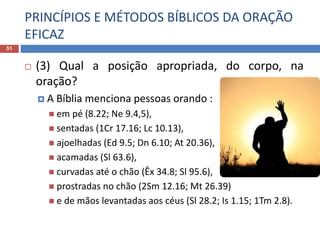 PRINCÍPIOS E MÉTODOS BÍBLICOS DA ORAÇÃO
EFICAZ
51
 (3) Qual a posição apropriada, do corpo, na
oração?
 A Bíblia menciona pessoas orando :
 em pé (8.22; Ne 9.4,5),
 sentadas (1Cr 17.16; Lc 10.13),
 ajoelhadas (Ed 9.5; Dn 6.10; At 20.36),
 acamadas (Sl 63.6),
 curvadas até o chão (Êx 34.8; Sl 95.6),
 prostradas no chão (2Sm 12.16; Mt 26.39)
 e de mãos levantadas aos céus (Sl 28.2; Is 1.15; 1Tm 2.8).
 