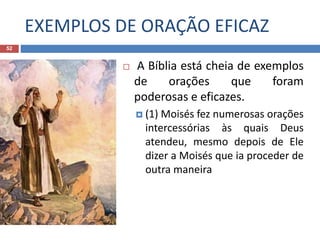 EXEMPLOS DE ORAÇÃO EFICAZ
52
 A Bíblia está cheia de exemplos
de orações que foram
poderosas e eficazes.
 (1) Moisés fez numerosas orações
intercessórias às quais Deus
atendeu, mesmo depois de Ele
dizer a Moisés que ia proceder de
outra maneira
 