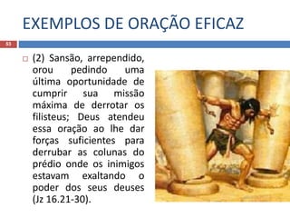 EXEMPLOS DE ORAÇÃO EFICAZ
53
 (2) Sansão, arrependido,
orou pedindo uma
última oportunidade de
cumprir sua missão
máxima de derrotar os
filisteus; Deus atendeu
essa oração ao lhe dar
forças suficientes para
derrubar as colunas do
prédio onde os inimigos
estavam exaltando o
poder dos seus deuses
(Jz 16.21-30).
 