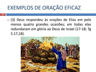 EXEMPLOS DE ORAÇÃO EFICAZ
54
 (3) Deus respondeu às orações de Elias em pelo
menos quatro grandes ocasiões; em todas elas
redundaram em glória ao Deus de Israel (17-18; Tg
5.17,18).
 