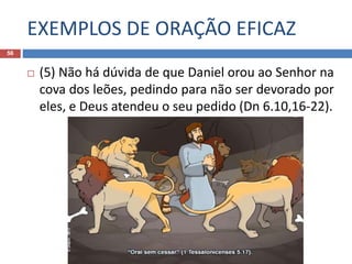 EXEMPLOS DE ORAÇÃO EFICAZ
56
 (5) Não há dúvida de que Daniel orou ao Senhor na
cova dos leões, pedindo para não ser devorado por
eles, e Deus atendeu o seu pedido (Dn 6.10,16-22).
 