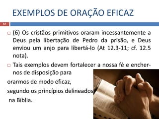 EXEMPLOS DE ORAÇÃO EFICAZ
57
 (6) Os cristãos primitivos oraram incessantemente a
Deus pela libertação de Pedro da prisão, e Deus
enviou um anjo para libertá-lo (At 12.3-11; cf. 12.5
nota).
 Tais exemplos devem fortalecer a nossa fé e encher-
nos de disposição para
orarmos de modo eficaz,
segundo os princípios delineados
na Bíblia.
 
