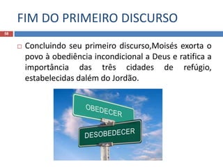 FIM DO PRIMEIRO DISCURSO
58
 Concluindo seu primeiro discurso,Moisés exorta o
povo à obediência incondicional a Deus e ratifica a
importância das três cidades de refúgio,
estabelecidas dalém do Jordão.
 