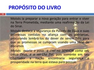 PROPÓSITO DO LIVRO
10
 Moisés ia preparar a nova geração para entrar e viver
na Terra Prometida, mediante uma reafirmação da Lei
do Sinai.
 Moisés destaca a segurança da Palavra de Deus e suas
promessas contidas na aliança com os patriarcas,
procurando lembrá-los do dever de serem fiéis para
que as promessas se cumpram usando uma série de
discursos
 Moisés exorta o povo a crer no SENHOR como seu
único Deus, e a ser-Lhe fiel, pois somente em seu
Libertador a nação encontraria segurança e
prosperidade na terra que estava para possuir.
 