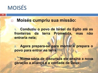 MOISÉS
23
 Moisés cumpriu sua missão:
1. Conduziu o povo de Israel do Egito até as
fronteiras da terra Prometida, mas não
entraria nela;
2. Agora prepara-se para morrer e prepara o
povo para entrar na terra
3. Numa série de discursos ele ensina a nova
geração a aliança e a vontade de Deus;
 