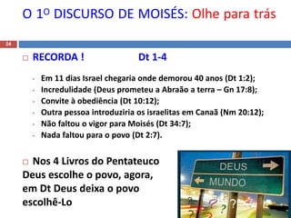 O 1O DISCURSO DE MOISÉS: Olhe para trás
24
 RECORDA ! Dt 1-4
• Em 11 dias Israel chegaria onde demorou 40 anos (Dt 1:2);
• Incredulidade (Deus prometeu a Abraão a terra – Gn 17:8);
• Convite à obediência (Dt 10:12);
• Outra pessoa introduziria os israelitas em Canaã (Nm 20:12);
• Não faltou o vigor para Moisés (Dt 34:7);
• Nada faltou para o povo (Dt 2:7).
 Nos 4 Livros do Pentateuco
Deus escolhe o povo, agora,
em Dt Deus deixa o povo
escolhê-Lo
 