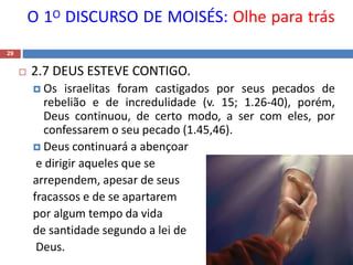 O 1O DISCURSO DE MOISÉS: Olhe para trás
29
 2.7 DEUS ESTEVE CONTIGO.
 Os israelitas foram castigados por seus pecados de
rebelião e de incredulidade (v. 15; 1.26-40), porém,
Deus continuou, de certo modo, a ser com eles, por
confessarem o seu pecado (1.45,46).
 Deus continuará a abençoar
e dirigir aqueles que se
arrependem, apesar de seus
fracassos e de se apartarem
por algum tempo da vida
de santidade segundo a lei de
Deus.
 