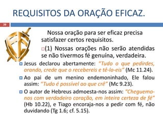 REQUISITOS DA ORAÇÃO EFICAZ.
39
Nossa oração para ser eficaz precisa
satisfazer certos requisitos.
(1) Nossas orações não serão atendidas
se não tivermos fé genuína, verdadeira.
 Jesus declarou abertamente: “Tudo o que pedirdes,
orando, crede que o recebereis e tê-lo-eis” (Mc 11.24).
 Ao pai de um menino endemoninhado, Ele falou
assim: “Tudo é possível ao que crê” (Mc 9.23).
 O autor de Hebreus admoesta-nos assim: “Cheguemo-
nos com verdadeiro coração, em inteira certeza de fé”
(Hb 10.22), e Tiago encoraja-nos a pedir com fé, não
duvidando (Tg 1.6; cf. 5.15).
 