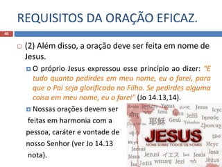 REQUISITOS DA ORAÇÃO EFICAZ.
40
 (2) Além disso, a oração deve ser feita em nome de
Jesus.
 O próprio Jesus expressou esse princípio ao dizer: “E
tudo quanto pedirdes em meu nome, eu o farei, para
que o Pai seja glorificado no Filho. Se pedirdes alguma
coisa em meu nome, eu o farei” (Jo 14.13,14).
 Nossas orações devem ser
feitas em harmonia com a
pessoa, caráter e vontade de
nosso Senhor (ver Jo 14.13
nota).
 