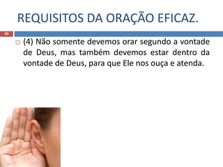 REQUISITOS DA ORAÇÃO EFICAZ.
43
 (4) Não somente devemos orar segundo a vontade
de Deus, mas também devemos estar dentro da
vontade de Deus, para que Ele nos ouça e atenda.
 