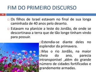 FIM DO PRIMEIRO DISCURSO
52
 Os filhos de Israel estavam no final de sua longa
caminhada de 40 anos pelo deserto.
 Estavam na planície a leste do Jordão, de onde se
descortinava a terra que de tão longe tinham vindo
para possuir.
Estendia-se diante deles no
esplendor da primavera.
Mas o rio Jordão, na maior
cheia do ano, parecia
intransponível ,além do grande
número de cidades fortificadas e
grandemente armadas.
 
